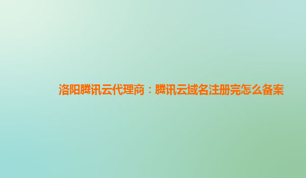 洛阳腾讯云代理商：腾讯云域名注册完怎么备案