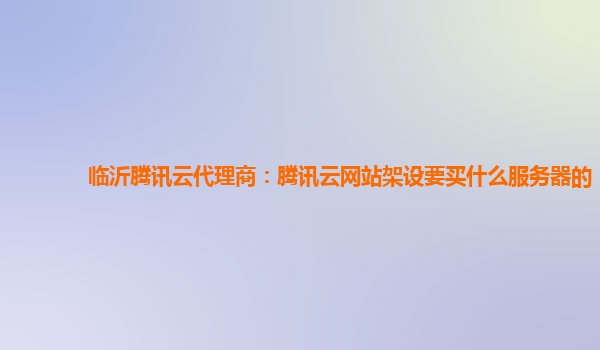 临沂腾讯云代理商：腾讯云网站架设要买什么服务器的