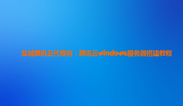 盐城腾讯云代理商：腾讯云windows服务器搭建教程