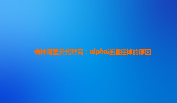 榆林阿里云代理商：alpha通道挂掉的原因