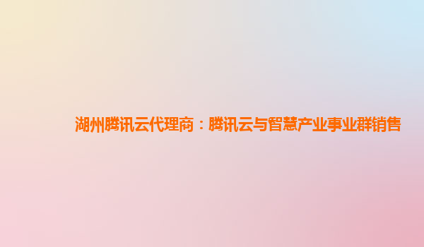 湖州腾讯云代理商：腾讯云与智慧产业事业群销售