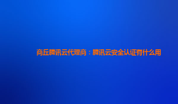 商丘腾讯云代理商：腾讯云安全认证有什么用