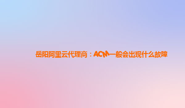 岳阳阿里云代理商：ACM一般会出现什么故障