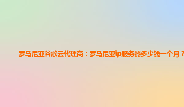 罗马尼亚谷歌云代理商：罗马尼亚ip服务器多少钱一个月？