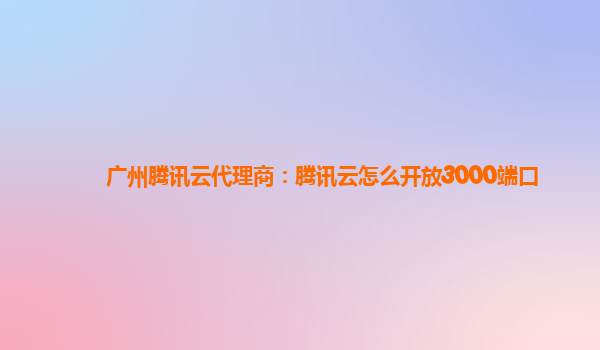 广州腾讯云代理商：腾讯云怎么开放3000端口