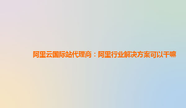 阿里云国际站代理商：阿里行业解决方案可以干嘛