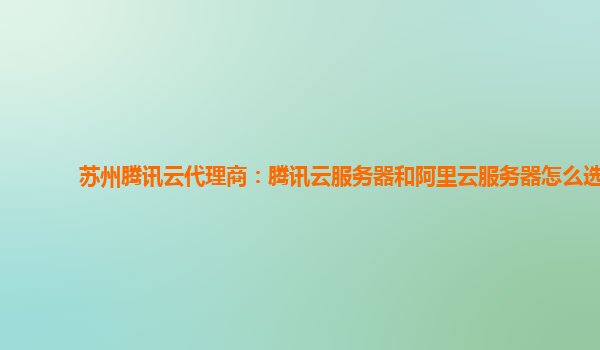 苏州腾讯云代理商：腾讯云服务器和阿里云服务器怎么选