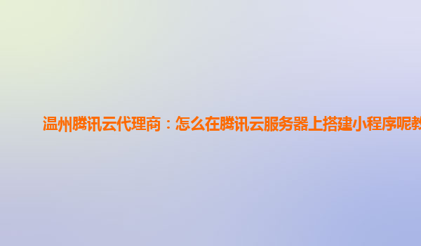 温州腾讯云代理商：怎么在腾讯云服务器上搭建小程序呢教程