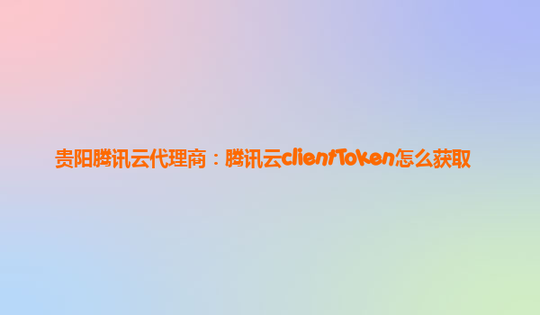 贵阳腾讯云代理商：腾讯云clientToken怎么获取