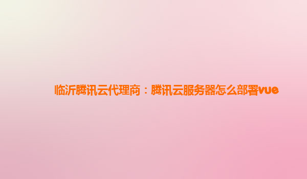 临沂腾讯云代理商：腾讯云服务器怎么部署vue