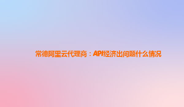 常德阿里云代理商：API经济出问题什么情况