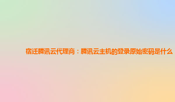 宿迁腾讯云代理商：腾讯云主机的登录原始密码是什么