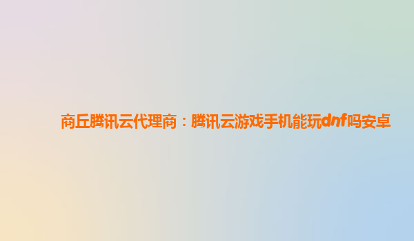 商丘腾讯云代理商：腾讯云游戏手机能玩dnf吗安卓