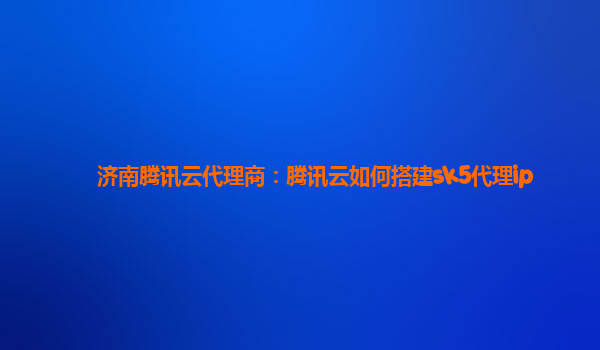 济南腾讯云代理商：腾讯云如何搭建sk5代理ip