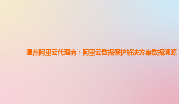 温州阿里云代理商：阿里云数据保护解决方案数据溯源