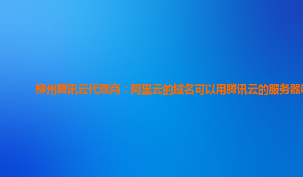 柳州腾讯云代理商：阿里云的域名可以用腾讯云的服务器吗