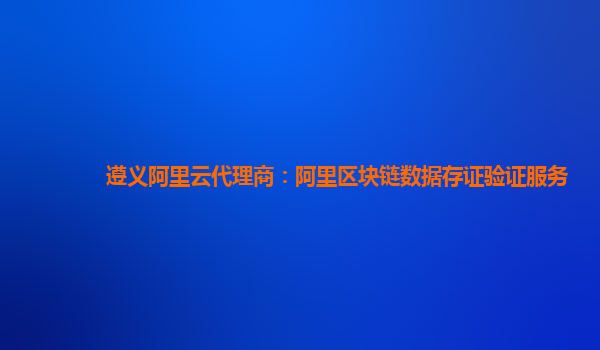 遵义阿里云代理商：阿里区块链数据存证验证服务