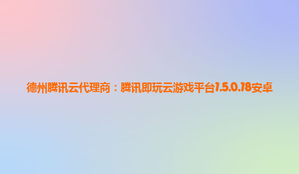 德州腾讯云代理商：腾讯即玩云游戏平台1.5.0.18安卓