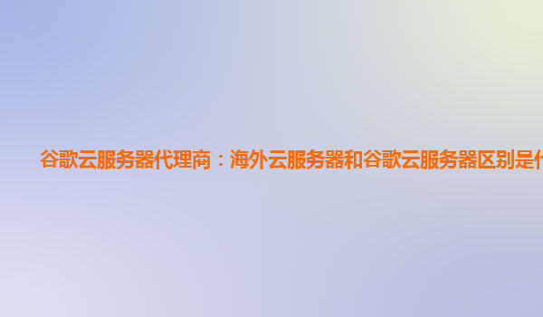 谷歌云服务器代理商：海外云服务器和谷歌云服务器区别是什么？