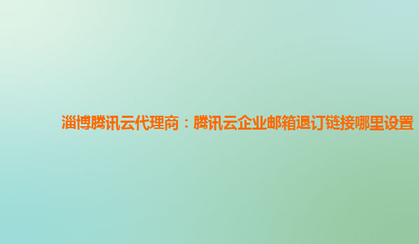 淄博腾讯云代理商：腾讯云企业邮箱退订链接哪里设置