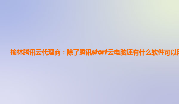 榆林腾讯云代理商：除了腾讯start云电脑还有什么软件可以用