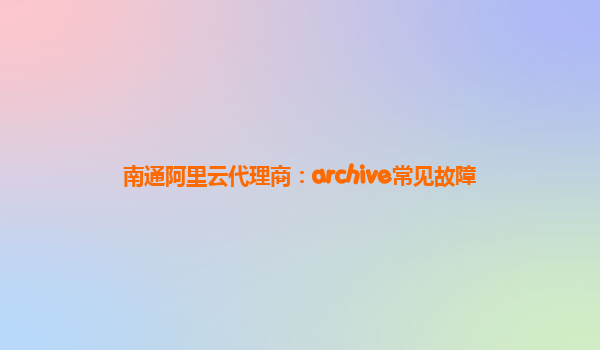 南通阿里云代理商：archive常见故障