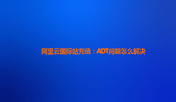 阿里云国际站充值：ADT问题怎么解决