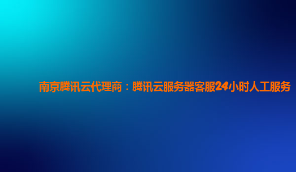 南京腾讯云代理商：腾讯云服务器客服24小时人工服务