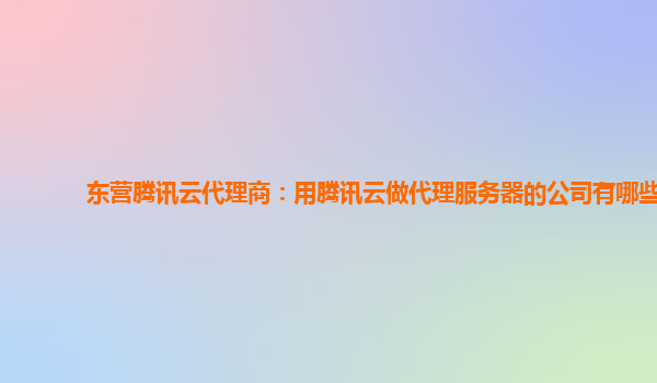 东营腾讯云代理商：用腾讯云做代理服务器的公司有哪些