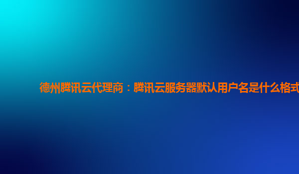 德州腾讯云代理商：腾讯云服务器默认用户名是什么格式