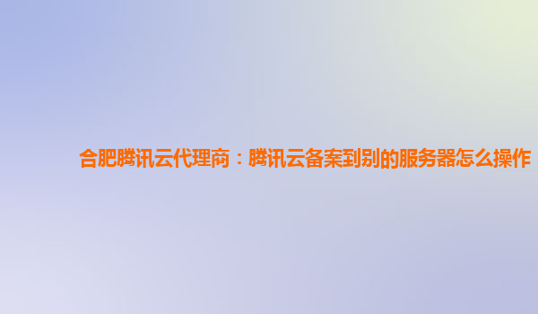 合肥腾讯云代理商：腾讯云备案到别的服务器怎么操作