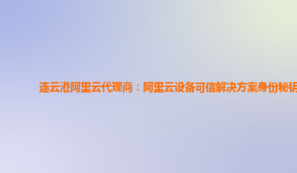 连云港阿里云代理商：阿里云设备可信解决方案身份秘钥