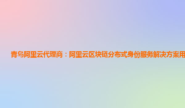 青岛阿里云代理商：阿里云区块链分布式身份服务解决方案用来干嘛
