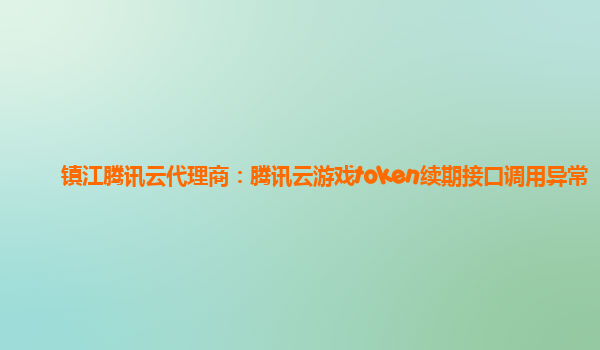 镇江腾讯云代理商：腾讯云游戏token续期接口调用异常