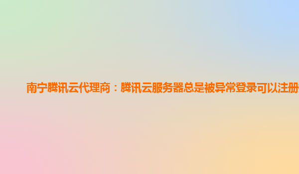南宁腾讯云代理商：腾讯云服务器总是被异常登录可以注册掉吗