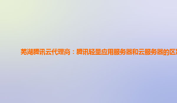芜湖腾讯云代理商：腾讯轻量应用服务器和云服务器的区别