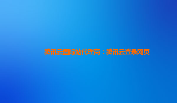 腾讯云国际站代理商：腾讯云登录网页