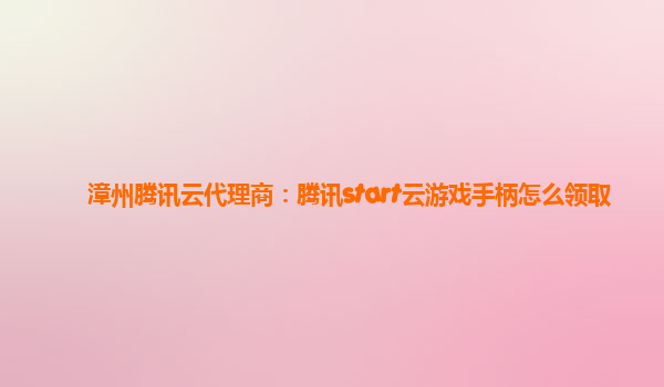 漳州腾讯云代理商：腾讯start云游戏手柄怎么领取