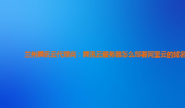 兰州腾讯云代理商：腾讯云服务器怎么部署阿里云的域名