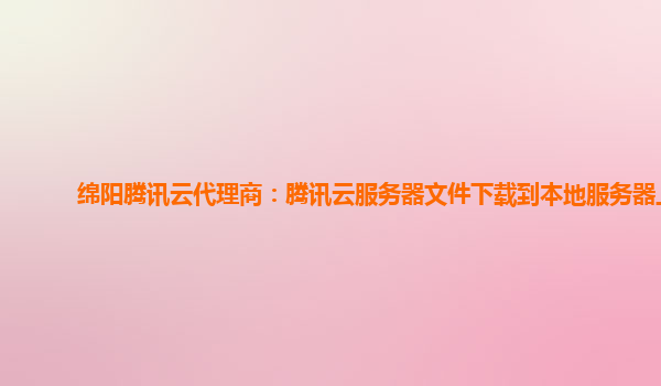绵阳腾讯云代理商：腾讯云服务器文件下载到本地服务器上