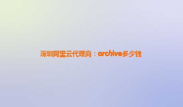 深圳阿里云代理商：archive多少钱