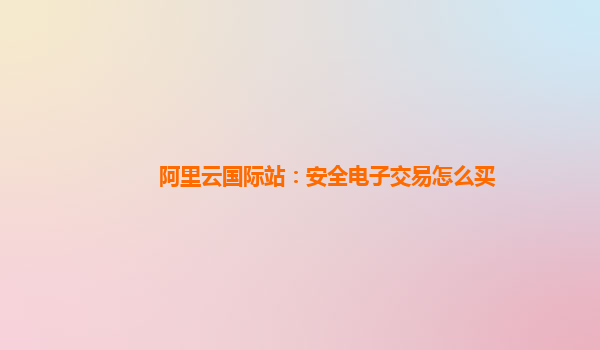 阿里云国际站：安全电子交易怎么买