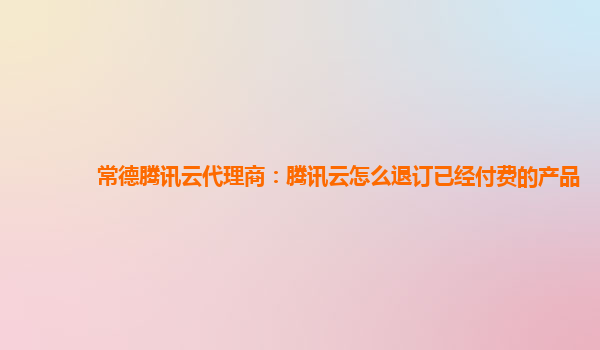 常德腾讯云代理商：腾讯云怎么退订已经付费的产品