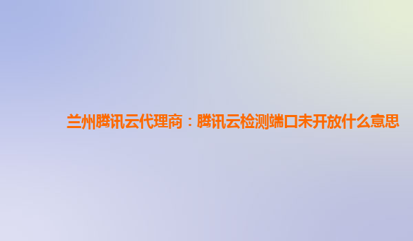 兰州腾讯云代理商：腾讯云检测端口未开放什么意思