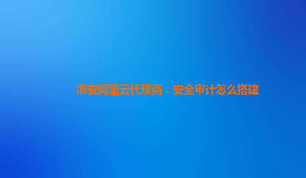 淮安阿里云代理商：安全审计怎么搭建