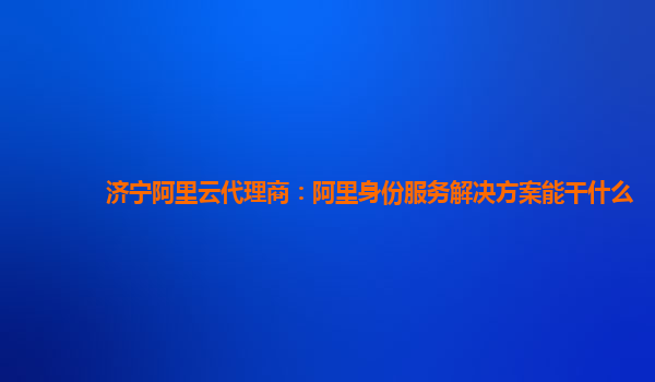 济宁阿里云代理商：阿里身份服务解决方案能干什么