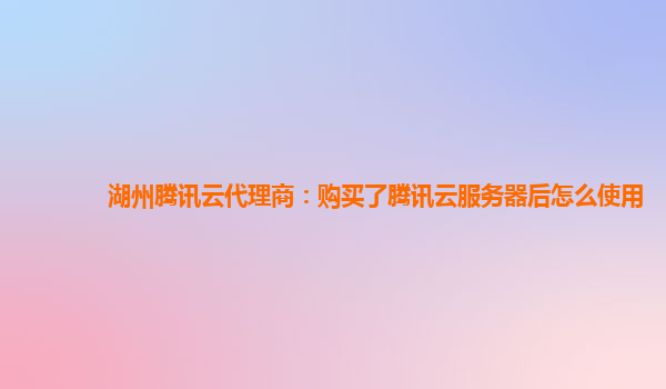 湖州腾讯云代理商：购买了腾讯云服务器后怎么使用