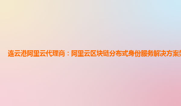 连云港阿里云代理商：阿里云区块链分布式身份服务解决方案架构介绍