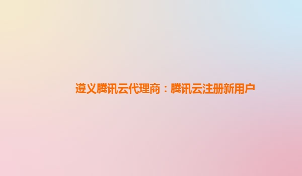 遵义腾讯云代理商：腾讯云注册新用户