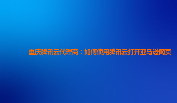 重庆腾讯云代理商：如何使用腾讯云打开亚马逊网页